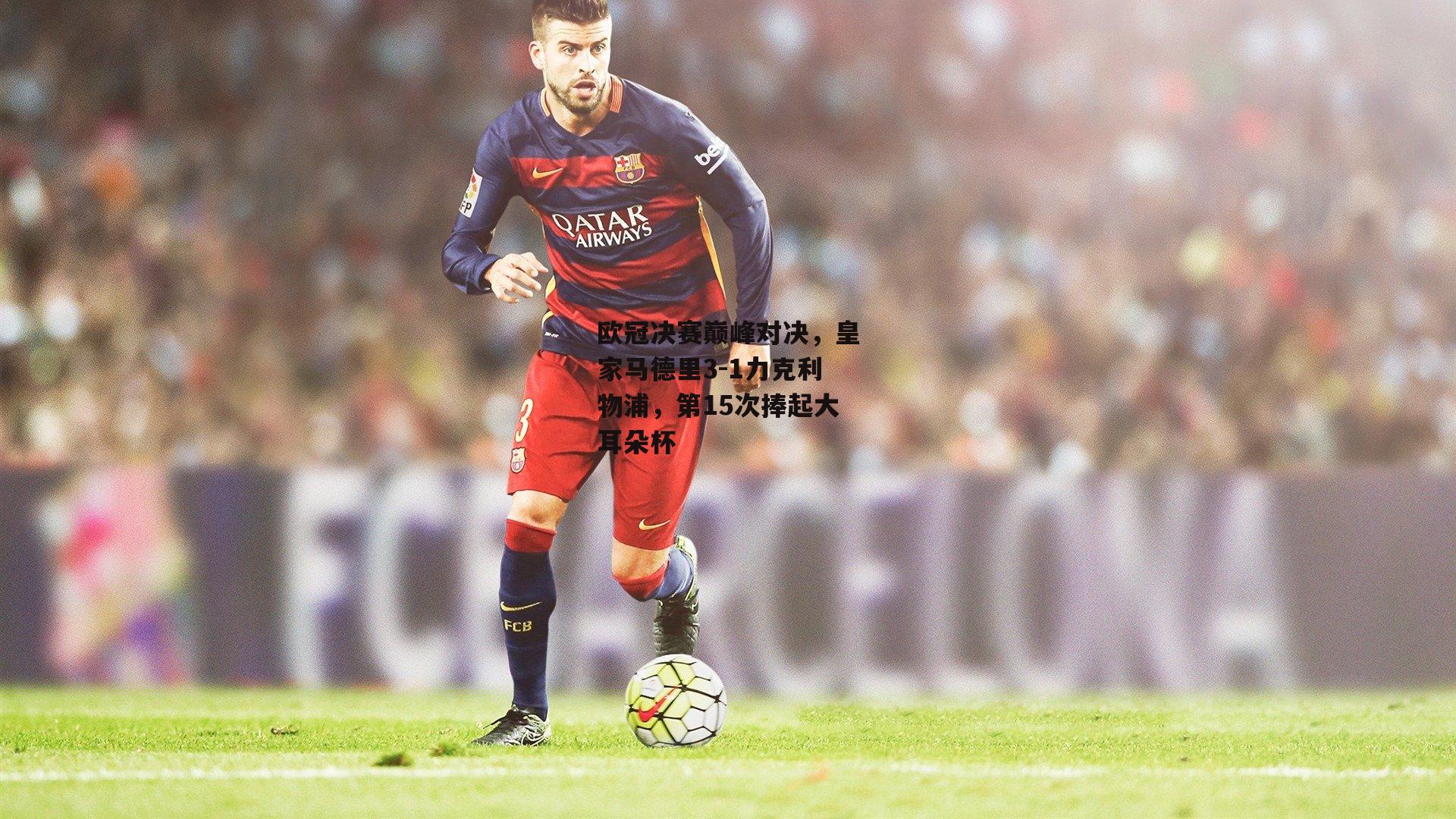 欧冠决赛巅峰对决，皇家马德里3-1力克利物浦，第15次捧起大耳朵杯